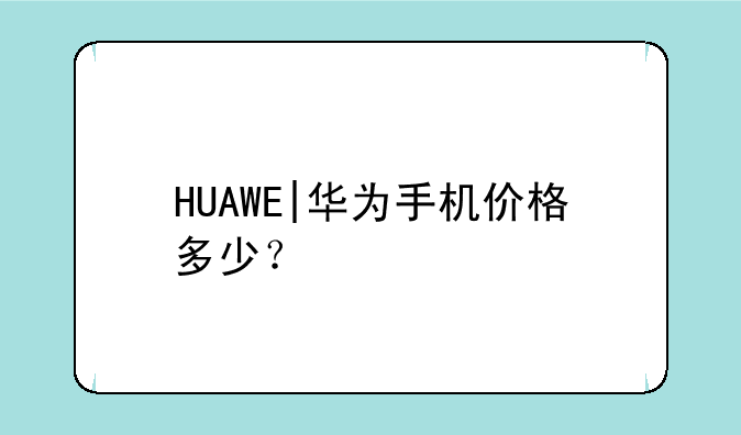 HUAWE|华为手机价格多少？