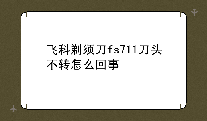 飞科剃须刀fs711刀头不转怎么回事