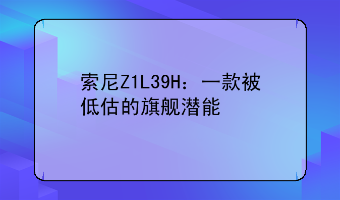 索尼Z1L39H：一款被低估的旗舰潜能