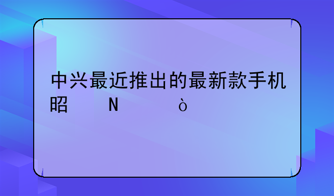 中兴最近推出的最新款手机是哪个？