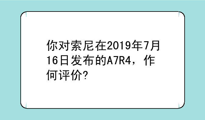 你对索尼在2019年7月16日发布的A7R4，作何评价?