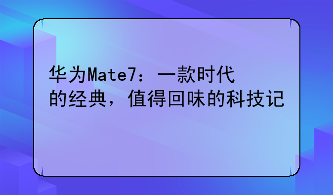 华为Mate7：一款时代的经典，值得回味的科技记忆