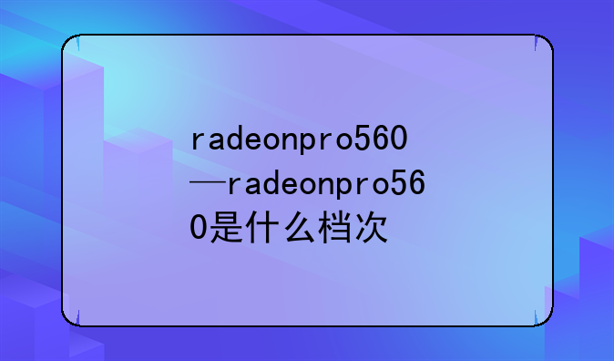 radeonpro560—radeonpro560是什么档次