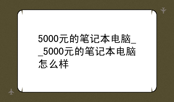 5000元的笔记本电脑__5000元的笔记本电脑怎么样