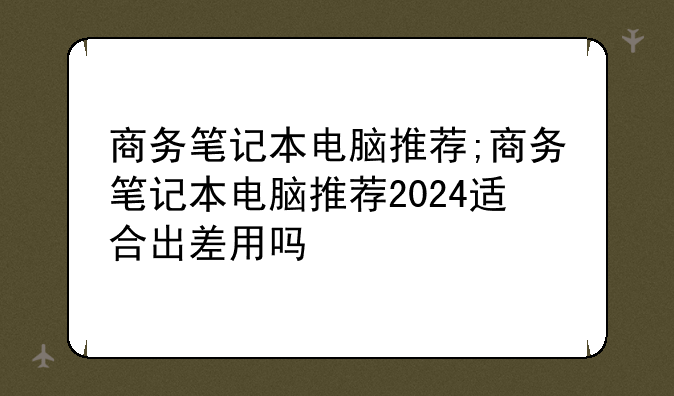 商务笔记本电脑推荐;商务笔记本电脑推荐2024适合出差用吗