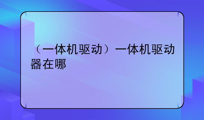 （一体机驱动）一体机驱动器在哪