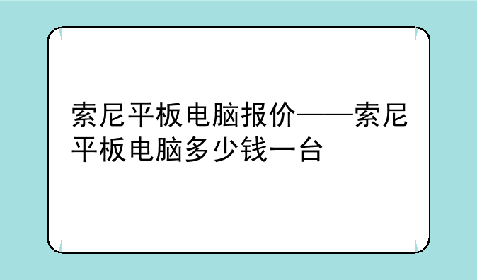 索尼平板电脑报价——索尼平板电脑多少钱一台