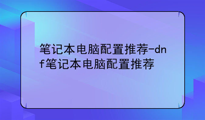 笔记本电脑配置推荐-dnf笔记本电脑配置推荐