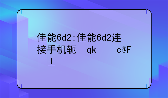 佳能6d2:佳能6d2连接手机软件下载