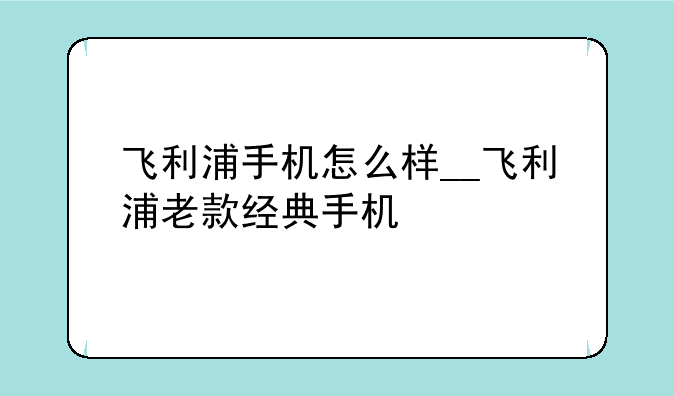 飞利浦手机怎么样__飞利浦老款经典手机
