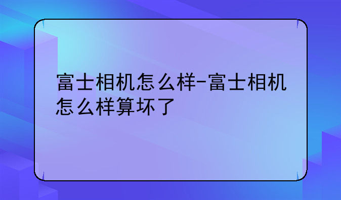 富士相机怎么样-富士相机怎么样算坏了