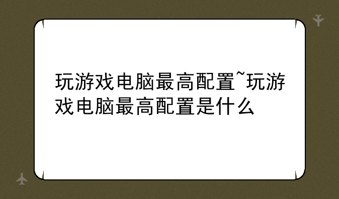 玩游戏电脑最高配置~玩游戏电脑最高配置是什么