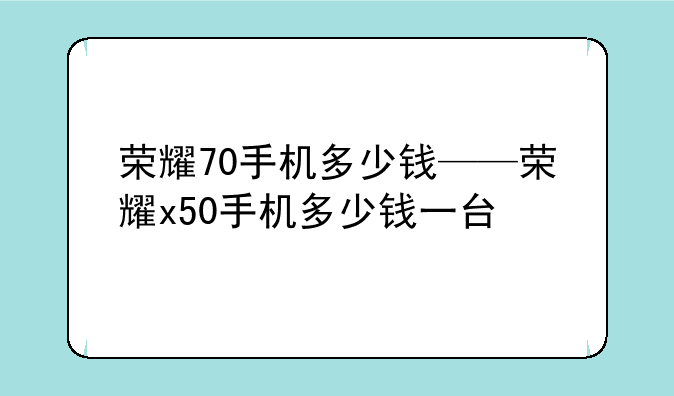 荣耀70手机多少钱——荣耀x50手机多少钱一台