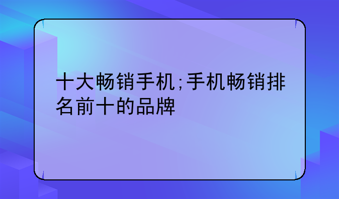 十大畅销手机;手机畅销排名前十的品牌