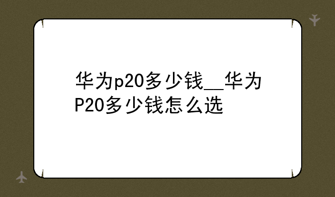华为p20多少钱__华为P20多少钱怎么选