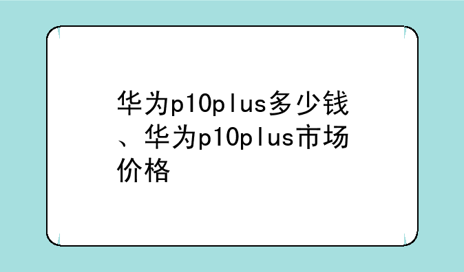 华为p10plus多少钱、华为p10plus市场价格