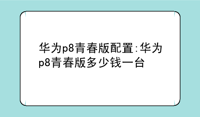 华为p8青春版配置:华为p8青春版多少钱一台