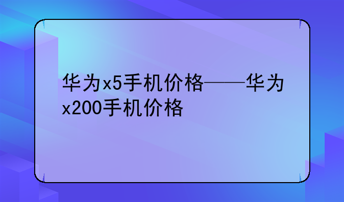 华为x5手机价格——华为x200手机价格