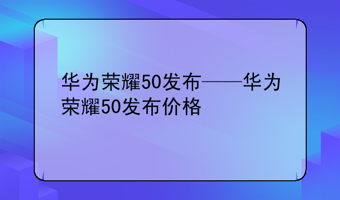 华为荣耀50发布——华为荣耀50发布价格