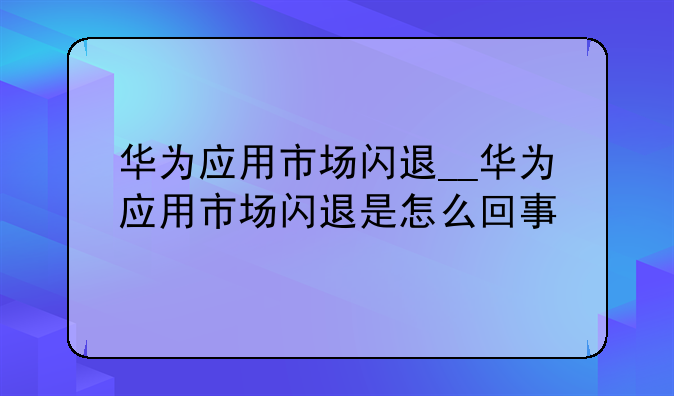 华为应用市场闪退__华为应用市场闪退是怎么回事