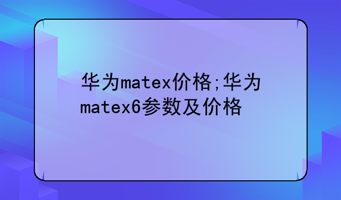 华为matex价格;华为matex6参数及价格