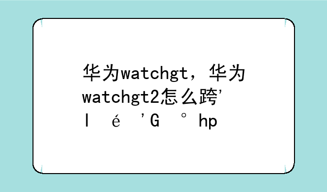 华为watchgt，华为watchgt2怎么连接手机
