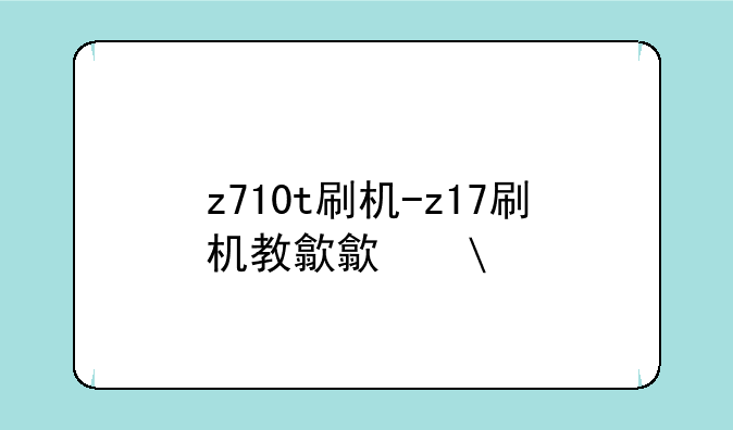 z710t刷机-z17刷机教程